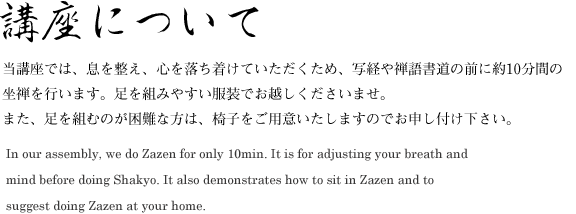 講座について　当講座では、息を整え、心を落ち着けていただくため、写経や禅語書道の前に約10分間の坐禅を行います。足を組みやすい服装でお越しくださいませ。また、足を組むのが困難な方は、椅子をご用意いたしますのでお申し付け下さい。