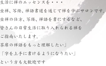 生活に禅のエッセンスを・・・  坐禅、写経、禅語書道を通じて禅を学ぶサロンです。坐禅の仕方、写経、禅語を書にするなど、皆さんの日常生活に取り入れられる禅をご指南いたします。茶席の禅語をもっと理解したい」「字を上手に書けるようになりたい」という方も大歓迎です 