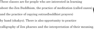 These classes are for people who are interested in learning about the-Zen Buddhism, the practice of meditation (called zazen) and the practice of copying sutras(buddhist prayers)  by hand (shakyo). There is also opportunity to practice  calligraphy of Zen pharses and the interpretation of their meaning.  